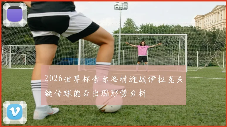 2026世界杯索尔洛特迎战伊拉克关键传球能否出现形势分析