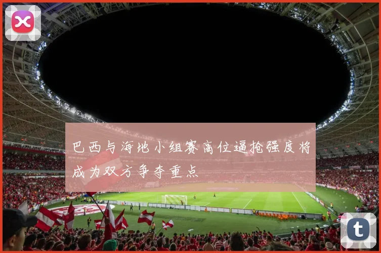 巴西与海地小组赛高位逼抢强度将成为双方争夺重点