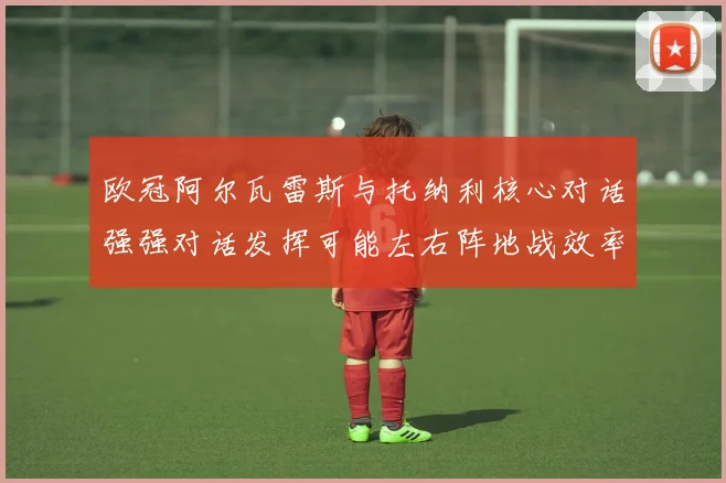 欧冠阿尔瓦雷斯与托纳利核心对话强强对话发挥可能左右阵地战效率