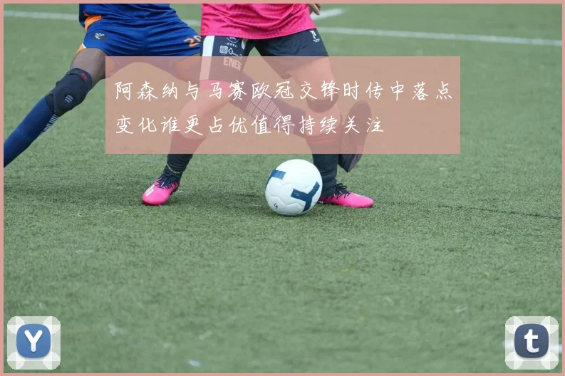 阿森纳与马赛欧冠交锋时传中落点变化谁更占优值得持续关注