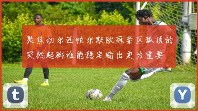 聚焦切尔西帕尔默欧冠禁区弧顶的突然起脚谁能稳定输出更为重要