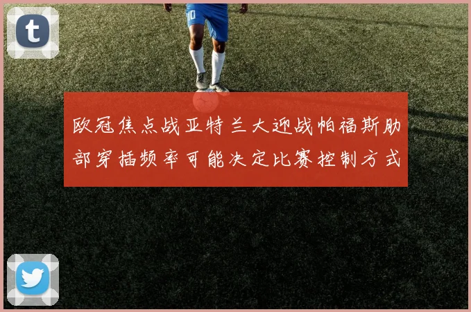 欧冠焦点战亚特兰大迎战帕福斯肋部穿插频率可能决定比赛控制方式
