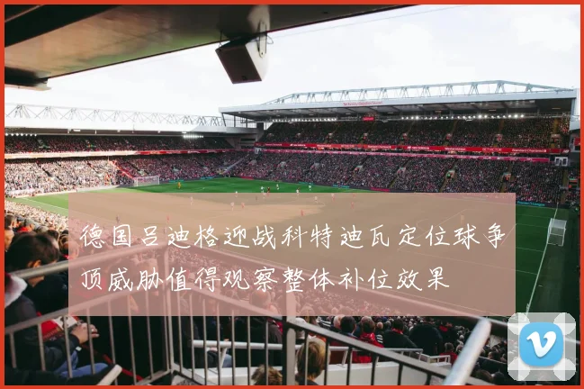 德国吕迪格迎战科特迪瓦定位球争顶威胁值得观察整体补位效果