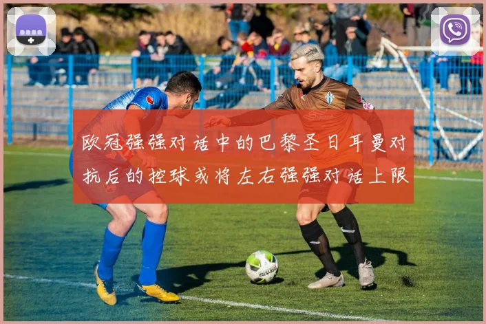 欧冠强强对话中的巴黎圣日耳曼对抗后的控球或将左右强强对话上限