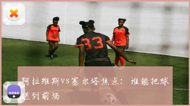 阿拉维斯vs塞尔塔焦点:谁能把球送到前场